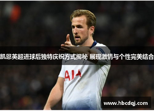 凯恩英超进球后独特庆祝方式揭秘 展现激情与个性完美结合