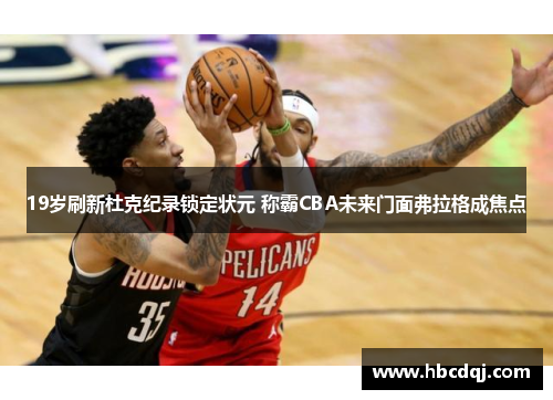 19岁刷新杜克纪录锁定状元 称霸CBA未来门面弗拉格成焦点