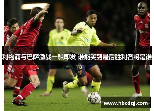 利物浦与巴萨激战一触即发 谁能笑到最后胜利者将是谁