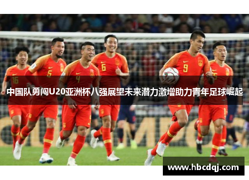 中国队勇闯U20亚洲杯八强展望未来潜力激增助力青年足球崛起