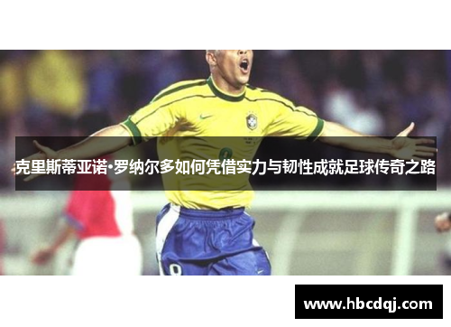 克里斯蒂亚诺·罗纳尔多如何凭借实力与韧性成就足球传奇之路