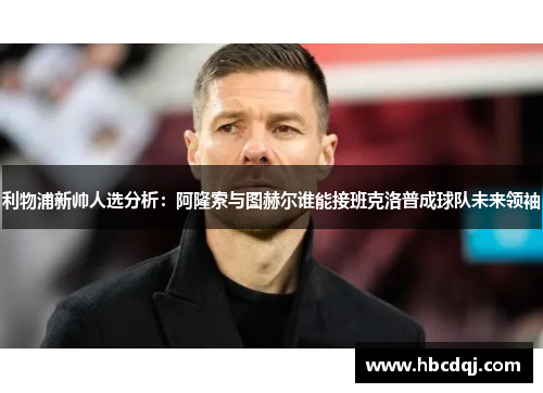 利物浦新帅人选分析：阿隆索与图赫尔谁能接班克洛普成球队未来领袖