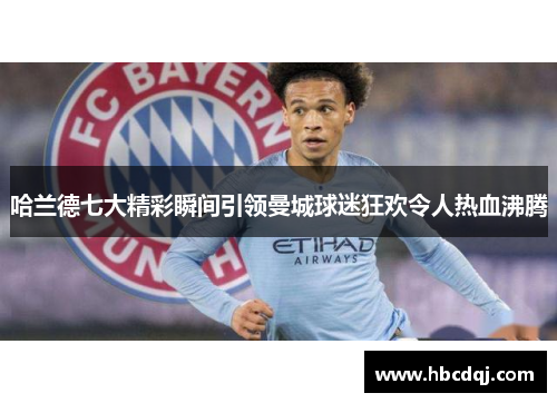 哈兰德七大精彩瞬间引领曼城球迷狂欢令人热血沸腾