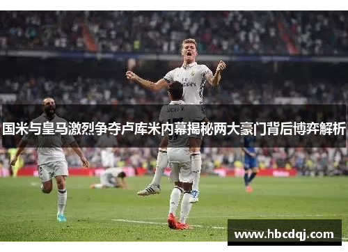 国米与皇马激烈争夺卢库米内幕揭秘两大豪门背后博弈解析