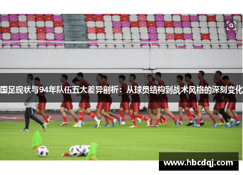 国足现状与94年队伍五大差异剖析：从球员结构到战术风格的深刻变化