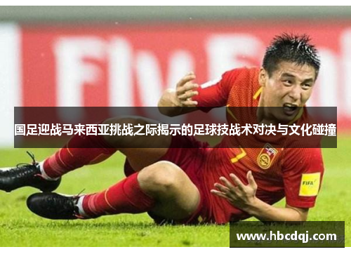 国足迎战马来西亚挑战之际揭示的足球技战术对决与文化碰撞