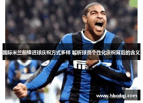 国际米兰前锋进球庆祝方式多样 解析球员个性化庆祝背后的含义