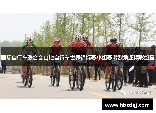 国际自行车联合会山地自行车世界锦标赛小组赛激烈角逐精彩纷呈