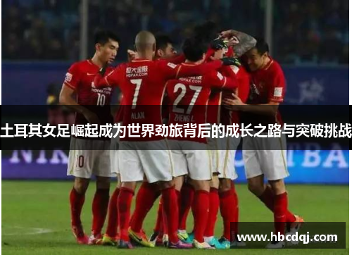 土耳其女足崛起成为世界劲旅背后的成长之路与突破挑战