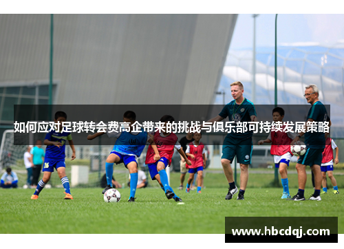如何应对足球转会费高企带来的挑战与俱乐部可持续发展策略 如何应对足球转会费高企带来的挑战与俱乐部可持续发展策略